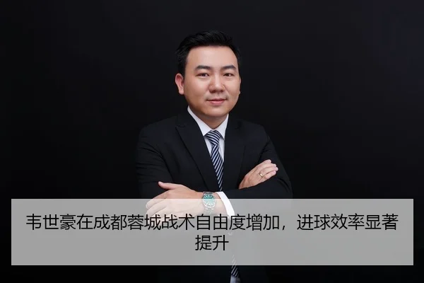 韦世豪在成都蓉城战术自由度增加，进球效率显著提升