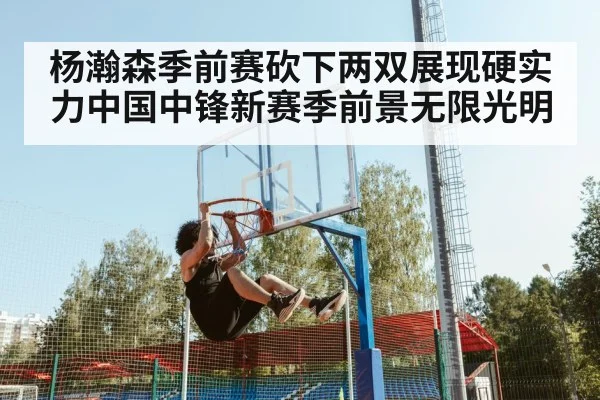 杨瀚森季前赛砍下两双展现硬实力中国中锋新赛季前景无限光明